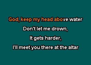 God, keep my head above water
Don't let me drown,

It gets harder,

I'll meet you there at the altar