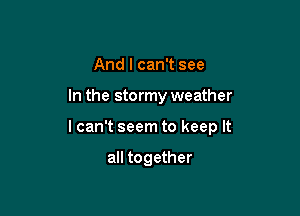 And I can't see

In the stormy weather

I can't seem to keep It

all together