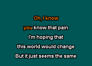 Oh, I know
you know that pain

I'm hoping that

this world would change

But itjust seems the same