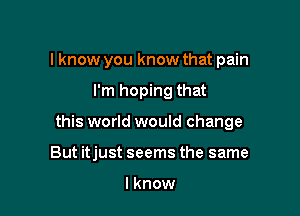 I know you know that pain

I'm hoping that

this world would change

But itjust seems the same

I know