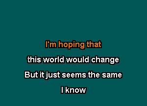 I'm hoping that

this world would change

But itjust seems the same

I know