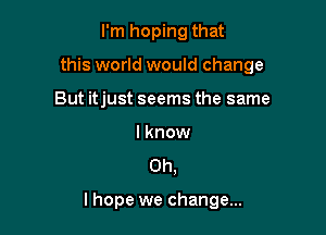 I'm hoping that
this world would change
But itjust seems the same

lknow

Oh,

lhope we change...