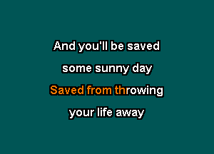 And you'll be saved

some sunny day

Saved from throwing

your life away