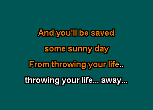 And you'll be saved
some sunny day

From throwing your life..

throwing your life... away...