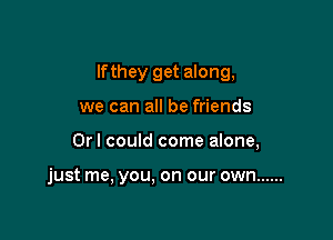 lfthey get along,

we can all be friends
Orl could come alone,

just me, you. on our own ......