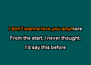 I don't wanna love you anymore

From the start, I never thought,

I'd say this before