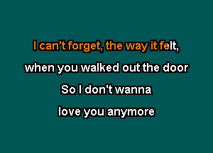 I can't fo rg et, the way it felt,

when you walked out the door

80 I don't wanna

love you anymore