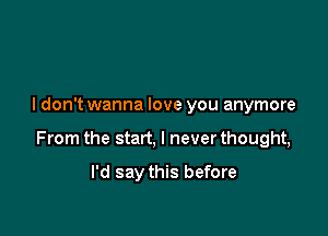 I don't wanna love you anymore

From the start, I never thought,

I'd say this before