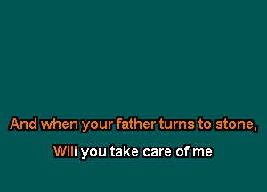 And when your father turns to stone,

Will you take care of me