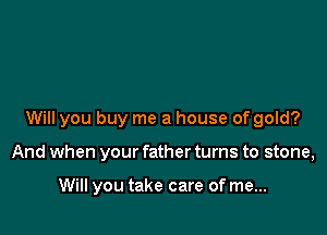 Will you buy me a house of gold?

And when your father turns to stone,

Will you take care of me...