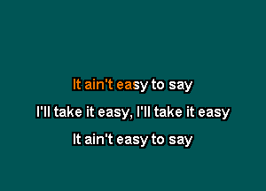 It ain't easy to say

I'll take it easy, I'll take it easy

It ain't easy to say