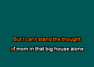 But I can't stand the thought

of mom in that big house alone