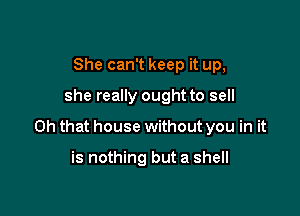 She can't keep it up,

she really ought to sell

on that house without you in it

is nothing but a shell