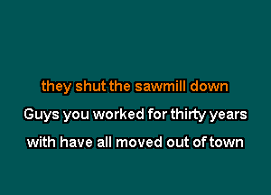 they shut the sawmill down

Guys you worked for thirty years

with have all moved out oftown