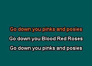 Go down you pinks and posies

Go down you BIood Red Roses

Go down you pinks and posies