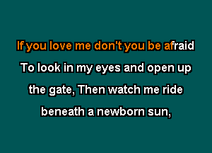lfyou love me don't you be afraid
To look in my eyes and open up
the gate, Then watch me ride

beneath a newborn sun,