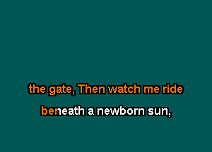 the gate, Then watch me ride

beneath a newborn sun,