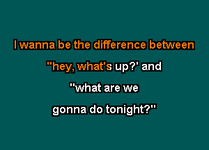 I wanna be the difference between

hey, what's up?' and

what are we

gonna do tonight?