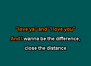 love ya and I love you

And I wanna be the difference,

close the distance