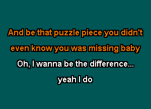 And be that puzzle piece you didn't

even know you was missing baby
on, I wanna be the difference...

yeah I do