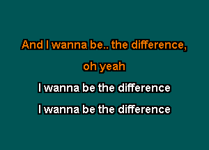 And I wanna be.. the difference,

oh yeah
I wanna be the difference

lwanna be the difference