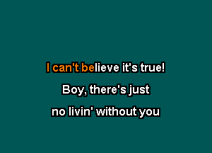 I can't believe it's true!

Boy, there's just

no livin' without you