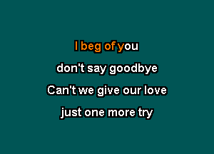 I beg ofyou
don't say goodbye

Can't we give our love

just one more try