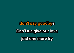 don't say goodbye

Can't we give our love

just one more try