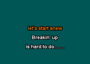 let's start anew

Breakin' up

is hard to do ........