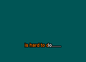 is hard to do ........