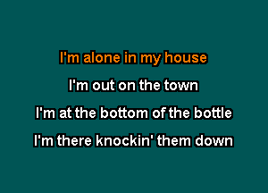 I'm alone in my house

I'm out on the town
I'm at the bottom ofthe bottle

I'm there knockin' them down