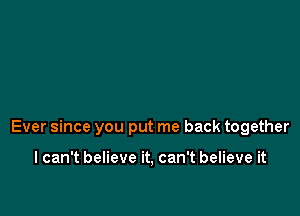 Ever since you put me back together

I can't believe it, can't believe it