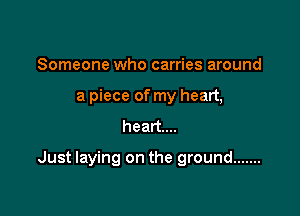 Someone who carries around
a piece of my heart,

heart...

Just laying on the ground .......