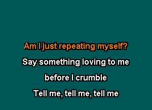 Am ljust repeating myself?

Say something loving to me

before I crumble

Tell me, tell me, tell me