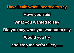 Have I said what I needed to say
Have you said
what you wanted to say
Did you say what you wanted to say
Would you try

and stop me before I cry ......