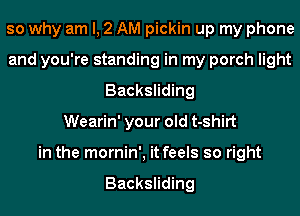 so why am I, 2 AM pickin up my phone
and you're standing in my porch light
Backsliding
Wearin' your old t-shirt
in the mornin', it feels so right

Backsliding