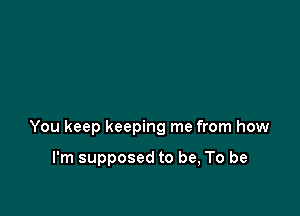 You keep keeping me from how

I'm supposed to be, To be