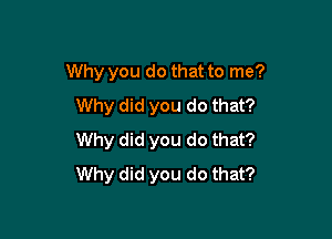 Why you do that to me?
Why did you do that?

Why did you do that?
Why did you do that?