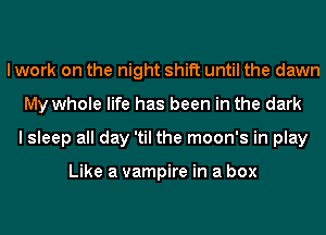 I work on the night shift until the dawn
My whole life has been in the dark
I sleep all day 'til the moon's in play

Like a vampire in a box