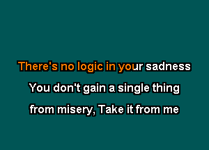There's no logic in your sadness

You don't gain a single thing

from misery, Take it from me