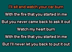 I'll sit and watch your car burn
With the fire that you started in me
But you never came back to ask it out
Watch my heart burn
With the fire that you started in me

But I'll never let you back to put it out