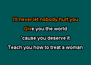 I'll never let nobody hurt you

Give you the world
'cause you deserve it

Teach you how to treat a woman