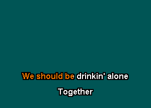 We should be drinkin' alone

Together
