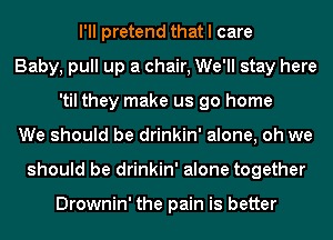 I'll pretend that I care
Baby, pull up a chair, We'll stay here
'til they make us go home
We should be drinkin' alone, oh we
should be drinkin' alone together

Drownin' the pain is better