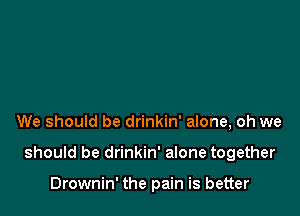 We should be drinkin' alone, oh we

should be drinkin' alone together

Drownin' the pain is better