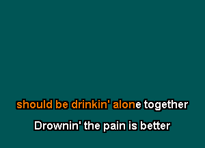 should be drinkin' alone together

Drownin' the pain is better