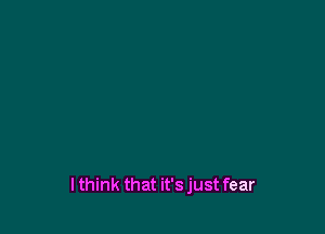 lthink that it's just fear