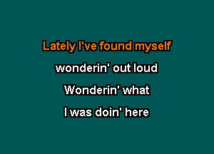 Lately I've found myself

wonderin' out loud
Wonderin' what

lwas doin' here