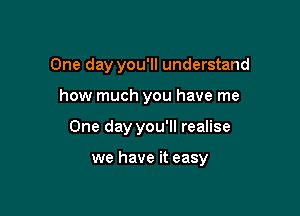 One day you'll understand
how much you have me

One day you'll realise

we have it easy