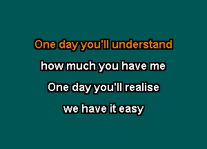 One day you'll understand
how much you have me

One day you'll realise

we have it easy